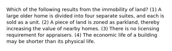 Which of the following results from the immobility of land? (1) A large older home is divided into four separate suites, and each is sold as a unit. (2) A piece of land is zoned as parkland, thereby increasing the value of nearby homes. (3) There is no licensing requirement for appraisers. (4) The economic life of a building may be shorter than its physical life.