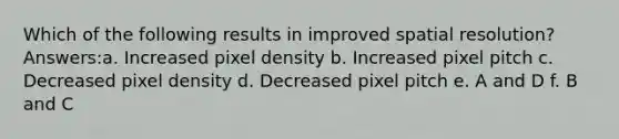 Which of the following results in improved spatial resolution? Answers:a. Increased pixel density b. Increased pixel pitch c. Decreased pixel density d. Decreased pixel pitch e. A and D f. B and C