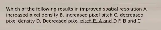 Which of the following results in improved spatial resolution A. increased pixel density B. increased pixel pitch C. decreased pixel density D. Decreased pixel pitch E. A and D F. B and C