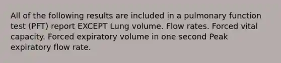 All of the following results are included in a pulmonary function test (PFT) report EXCEPT Lung volume. Flow rates. Forced vital capacity. Forced expiratory volume in one second Peak expiratory flow rate.