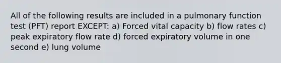 All of the following results are included in a pulmonary function test (PFT) report EXCEPT: a) Forced vital capacity b) flow rates c) peak expiratory flow rate d) forced expiratory volume in one second e) lung volume
