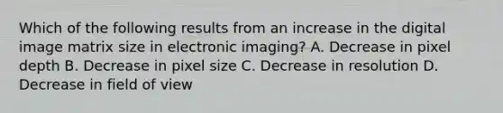 Which of the following results from an increase in the digital image matrix size in electronic imaging? A. Decrease in pixel depth B. Decrease in pixel size C. Decrease in resolution D. Decrease in field of view