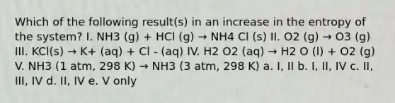 Which of the following result(s) in an increase in the entropy of the system? I. NH3 (g) + HCl (g) → NH4 Cl (s) II. O2 (g) → O3 (g) III. KCl(s) → K+ (aq) + Cl - (aq) IV. H2 O2 (aq) → H2 O (l) + O2 (g) V. NH3 (1 atm, 298 K) → NH3 (3 atm, 298 K) a. I, II b. I, II, IV c. II, III, IV d. II, IV e. V only