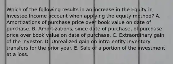 Which of the following results in an increase in the Equity in Investee Income account when applying the equity method? A. Amortizations of purchase price over book value on date of purchase. B. Amortizations, since date of purchase, of purchase price over book value on date of purchase. C. Extraordinary gain of the investor. D. Unrealized gain on intra-entity inventory transfers for the prior year. E. Sale of a portion of the investment at a loss.