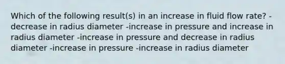 Which of the following result(s) in an increase in fluid flow rate? -decrease in radius diameter -increase in pressure and increase in radius diameter -increase in pressure and decrease in radius diameter -increase in pressure -increase in radius diameter