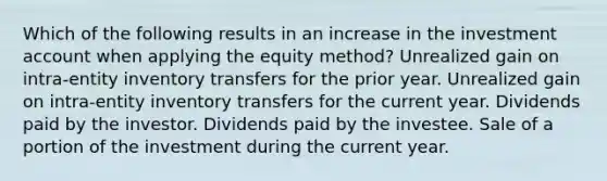 Which of the following results in an increase in the investment account when applying the equity method? Unrealized gain on intra-entity inventory transfers for the prior year. Unrealized gain on intra-entity inventory transfers for the current year. Dividends paid by the investor. Dividends paid by the investee. Sale of a portion of the investment during the current year.