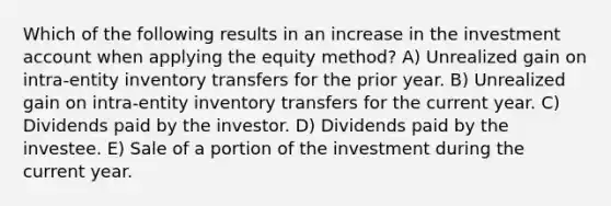 Which of the following results in an increase in the investment account when applying the equity method? A) Unrealized gain on intra-entity inventory transfers for the prior year. B) Unrealized gain on intra-entity inventory transfers for the current year. C) Dividends paid by the investor. D) Dividends paid by the investee. E) Sale of a portion of the investment during the current year.