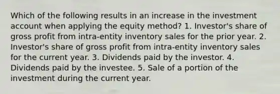 Which of the following results in an increase in the investment account when applying the equity method? 1. Investor's share of gross profit from intra-entity inventory sales for the prior year. 2. Investor's share of gross profit from intra-entity inventory sales for the current year. 3. Dividends paid by the investor. 4. Dividends paid by the investee. 5. Sale of a portion of the investment during the current year.