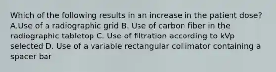 Which of the following results in an increase in the patient dose? A.Use of a radiographic grid B. Use of carbon fiber in the radiographic tabletop C. Use of filtration according to kVp selected D. Use of a variable rectangular collimator containing a spacer bar