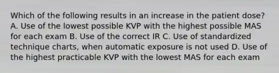 Which of the following results in an increase in the patient dose? A. Use of the lowest possible KVP with the highest possible MAS for each exam B. Use of the correct IR C. Use of standardized technique charts, when automatic exposure is not used D. Use of the highest practicable KVP with the lowest MAS for each exam