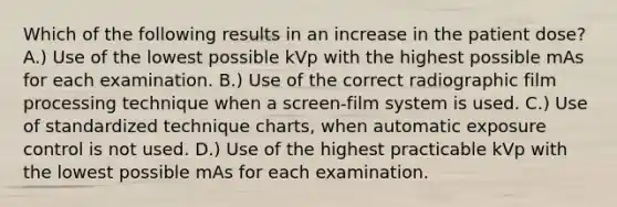 Which of the following results in an increase in the patient dose? A.) Use of the lowest possible kVp with the highest possible mAs for each examination. B.) Use of the correct radiographic film processing technique when a screen-film system is used. C.) Use of standardized technique charts, when automatic exposure control is not used. D.) Use of the highest practicable kVp with the lowest possible mAs for each examination.