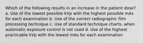 Which of the following results in an increase in the patient dose? a. Use of the lowest possible kVp with the highest possible mAs for each examination b. Use of the correct radiographic film processing technique c. Use of standard technique charts, when automatic exposure control is not used d. Use of the highest practicable kVp with the lowest mAs for each examination