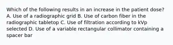 Which of the following results in an increase in the patient dose? A. Use of a radiographic grid B. Use of carbon fiber in the radiographic tabletop C. Use of filtration according to kVp selected D. Use of a variable rectangular collimator containing a spacer bar