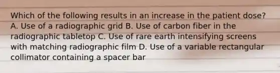 Which of the following results in an increase in the patient dose? A. Use of a radiographic grid B. Use of carbon fiber in the radiographic tabletop C. Use of rare earth intensifying screens with matching radiographic film D. Use of a variable rectangular collimator containing a spacer bar