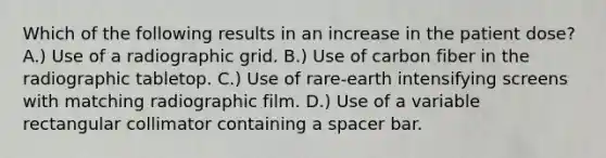 Which of the following results in an increase in the patient dose? A.) Use of a radiographic grid. B.) Use of carbon fiber in the radiographic tabletop. C.) Use of rare-earth intensifying screens with matching radiographic film. D.) Use of a variable rectangular collimator containing a spacer bar.