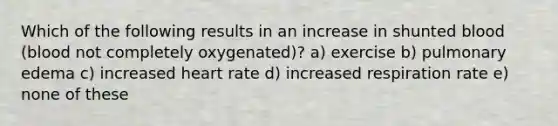 Which of the following results in an increase in shunted blood (blood not completely oxygenated)? a) exercise b) pulmonary edema c) increased heart rate d) increased respiration rate e) none of these