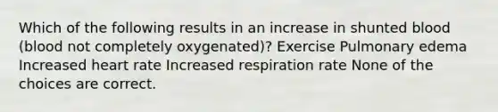 Which of the following results in an increase in shunted blood (blood not completely oxygenated)? Exercise Pulmonary edema Increased heart rate Increased respiration rate None of the choices are correct.