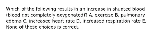 Which of the following results in an increase in shunted blood (blood not completely oxygenated)? A. exercise B. pulmonary edema C. increased heart rate D. increased respiration rate E. None of these choices is correct.