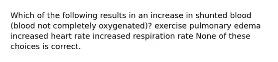 Which of the following results in an increase in shunted blood (blood not completely oxygenated)? exercise pulmonary edema increased heart rate increased respiration rate None of these choices is correct.