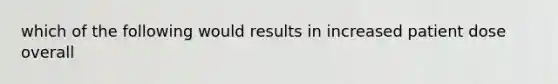 which of the following would results in increased patient dose overall