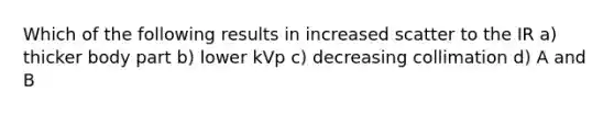 Which of the following results in increased scatter to the IR a) thicker body part b) lower kVp c) decreasing collimation d) A and B