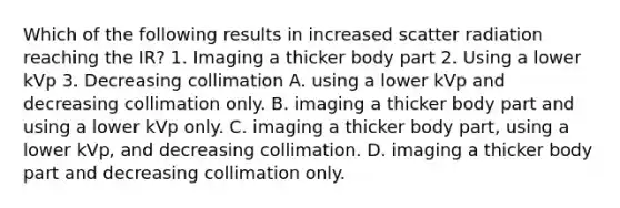 Which of the following results in increased scatter radiation reaching the IR? 1. Imaging a thicker body part 2. Using a lower kVp 3. Decreasing collimation A. using a lower kVp and decreasing collimation only. B. imaging a thicker body part and using a lower kVp only. C. imaging a thicker body part, using a lower kVp, and decreasing collimation. D. imaging a thicker body part and decreasing collimation only.