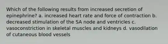 Which of the following results from increased secretion of epinephrine? a. increased heart rate and force of contraction b. decreased stimulation of the SA node and ventricles c. vasoconstriction in skeletal muscles and kidneys d. vasodilation of cutaneous blood vessels