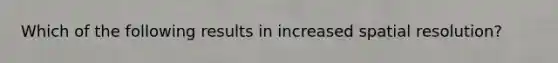 Which of the following results in increased spatial resolution?