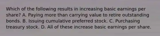 Which of the following results in increasing basic earnings per share? A. Paying more than carrying value to retire outstanding bonds. B. Issuing cumulative preferred stock. C. Purchasing treasury stock. D. All of these increase basic earnings per share.