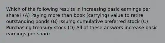 Which of the following results in increasing basic earnings per share? (A) Paying <a href='https://www.questionai.com/knowledge/keWHlEPx42-more-than' class='anchor-knowledge'>more than</a> book (carrying) value to retire outstanding bonds (B) Issuing cumulative preferred stock (C) Purchasing treasury stock (D) All of these answers increase basic earnings per share