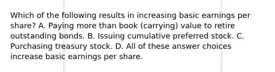 Which of the following results in increasing basic earnings per share? A. Paying more than book (carrying) value to retire outstanding bonds. B. Issuing cumulative preferred stock. C. Purchasing treasury stock. D. All of these answer choices increase basic earnings per share.