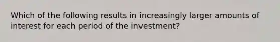 Which of the following results in increasingly larger amounts of interest for each period of the investment?