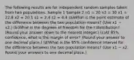 The following results are for independent random samples taken from two populations. Sample 1 Sample 2 n1 = 20 n2 = 30 x1 = 22.8 x2 = 20.1 s1 = 2.4 s2 = 4.4 (a)What is the point estimate of the difference between the two population means? (Use x1 − x2.) (b)What is the degrees of freedom for the t distribution? (Round your answer down to the nearest integer.) (c)At 95% confidence, what is the margin of error? (Round your answer to one decimal place.) (d)What is the 95% confidence interval for the difference between the two population means? (Use x1 − x2. Round your answers to one decimal place.)