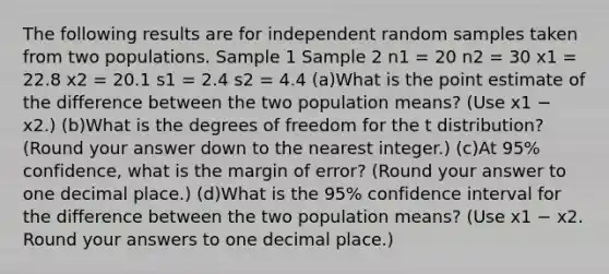 The following results are for independent random samples taken from two populations. Sample 1 Sample 2 n1 = 20 n2 = 30 x1 = 22.8 x2 = 20.1 s1 = 2.4 s2 = 4.4 (a)What is the point estimate of the difference between the two population means? (Use x1 − x2.) (b)What is the degrees of freedom for the t distribution? (Round your answer down to the nearest integer.) (c)At 95% confidence, what is the margin of error? (Round your answer to one decimal place.) (d)What is the 95% confidence interval for the difference between the two population means? (Use x1 − x2. Round your answers to one decimal place.)