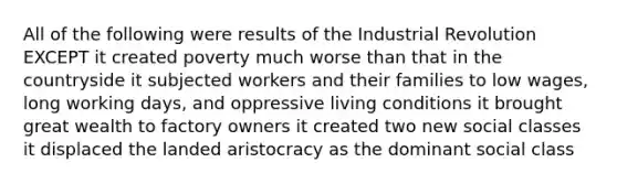 All of the following were results of the Industrial Revolution EXCEPT it created poverty much worse than that in the countryside it subjected workers and their families to low wages, long working days, and oppressive living conditions it brought great wealth to factory owners it created two new social classes it displaced the landed aristocracy as the dominant social class