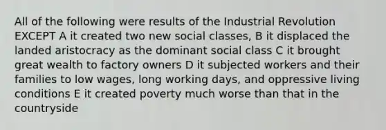 All of the following were results of the Industrial Revolution EXCEPT A it created two new social classes, B it displaced the landed aristocracy as the dominant social class C it brought great wealth to factory owners D it subjected workers and their families to low wages, long working days, and oppressive living conditions E it created poverty much worse than that in the countryside