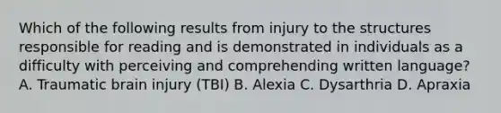 Which of the following results from injury to the structures responsible for reading and is demonstrated in individuals as a difficulty with perceiving and comprehending written language? A. Traumatic brain injury (TBI) B. Alexia C. Dysarthria D. Apraxia