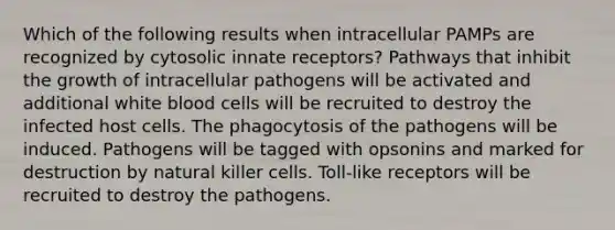 Which of the following results when intracellular PAMPs are recognized by cytosolic innate receptors? Pathways that inhibit the growth of intracellular pathogens will be activated and additional white blood cells will be recruited to destroy the infected host cells. The phagocytosis of the pathogens will be induced. Pathogens will be tagged with opsonins and marked for destruction by natural killer cells. Toll-like receptors will be recruited to destroy the pathogens.