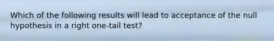 Which of the following results will lead to acceptance of the null hypothesis in a right one-tail test?