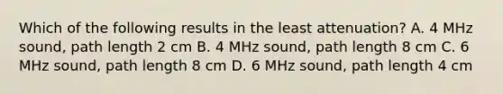 Which of the following results in the least attenuation? A. 4 MHz sound, path length 2 cm B. 4 MHz sound, path length 8 cm C. 6 MHz sound, path length 8 cm D. 6 MHz sound, path length 4 cm