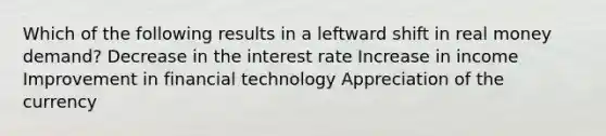 Which of the following results in a leftward shift in real money demand? Decrease in the interest rate Increase in income Improvement in financial technology Appreciation of the currency