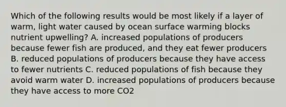 Which of the following results would be most likely if a layer of warm, light water caused by ocean surface warming blocks nutrient upwelling? A. increased populations of producers because fewer fish are produced, and they eat fewer producers B. reduced populations of producers because they have access to fewer nutrients C. reduced populations of fish because they avoid warm water D. increased populations of producers because they have access to more CO2