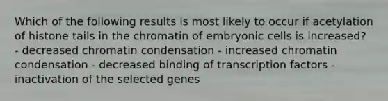 Which of the following results is most likely to occur if acetylation of histone tails in the chromatin of embryonic cells is increased? - decreased chromatin condensation - increased chromatin condensation - decreased binding of transcription factors - inactivation of the selected genes