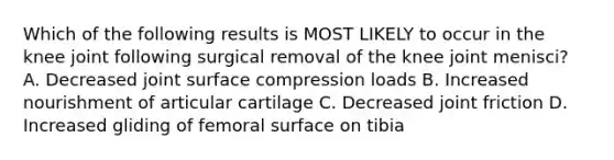 Which of the following results is MOST LIKELY to occur in the knee joint following surgical removal of the knee joint menisci? A. Decreased joint surface compression loads B. Increased nourishment of articular cartilage C. Decreased joint friction D. Increased gliding of femoral surface on tibia