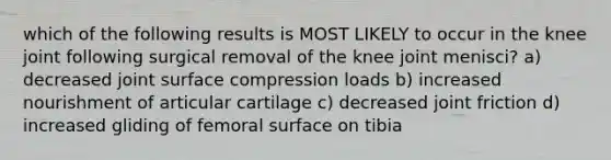 which of the following results is MOST LIKELY to occur in the knee joint following surgical removal of the knee joint menisci? a) decreased joint surface compression loads b) increased nourishment of articular cartilage c) decreased joint friction d) increased gliding of femoral surface on tibia