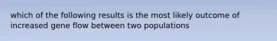 which of the following results is the most likely outcome of increased gene flow between two populations