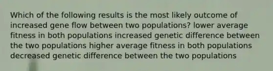 Which of the following results is the most likely outcome of increased gene flow between two populations? lower average fitness in both populations increased genetic difference between the two populations higher average fitness in both populations decreased genetic difference between the two populations