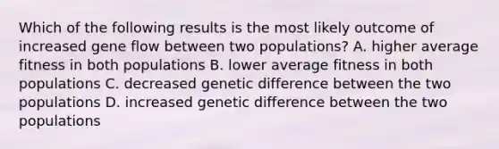 Which of the following results is the most likely outcome of increased gene flow between two populations? A. higher average fitness in both populations B. lower average fitness in both populations C. decreased genetic difference between the two populations D. increased genetic difference between the two populations