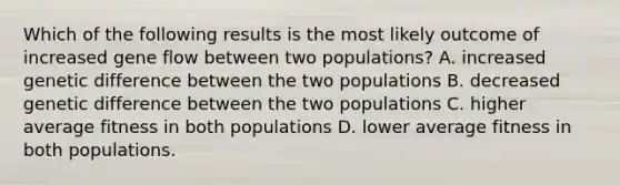 Which of the following results is the most likely outcome of increased gene flow between two populations? A. increased genetic difference between the two populations B. decreased genetic difference between the two populations C. higher average fitness in both populations D. lower average fitness in both populations.