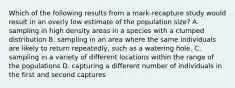 Which of the following results from a mark-recapture study would result in an overly low estimate of the population size? A. sampling in high density areas in a species with a clumped distribution B. sampling in an area where the same individuals are likely to return repeatedly, such as a watering hole. C. sampling in a variety of different locations within the range of the populations D. capturing a different number of individuals in the first and second captures